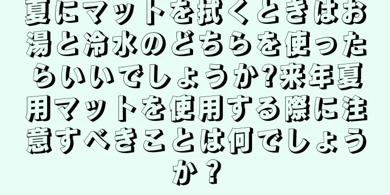 夏にマットを拭くときはお湯と冷水のどちらを使ったらいいでしょうか?来年夏用マットを使用する際に注意すべきことは何でしょうか？