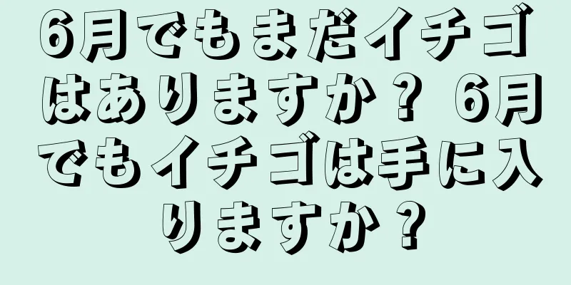 6月でもまだイチゴはありますか？ 6月でもイチゴは手に入りますか？
