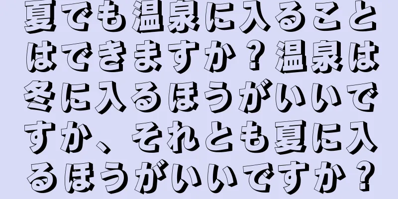 夏でも温泉に入ることはできますか？温泉は冬に入るほうがいいですか、それとも夏に入るほうがいいですか？