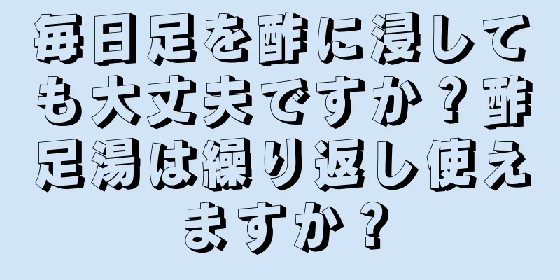 毎日足を酢に浸しても大丈夫ですか？酢足湯は繰り返し使えますか？