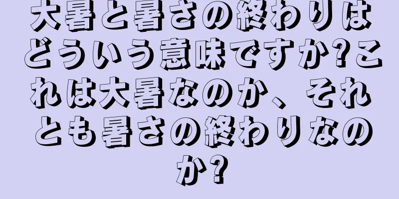 大暑と暑さの終わりはどういう意味ですか?これは大暑なのか、それとも暑さの終わりなのか?