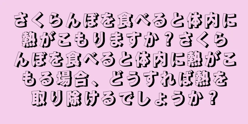 さくらんぼを食べると体内に熱がこもりますか？さくらんぼを食べると体内に熱がこもる場合、どうすれば熱を取り除けるでしょうか？