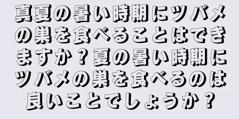 真夏の暑い時期にツバメの巣を食べることはできますか？夏の暑い時期にツバメの巣を食べるのは良いことでしょうか？