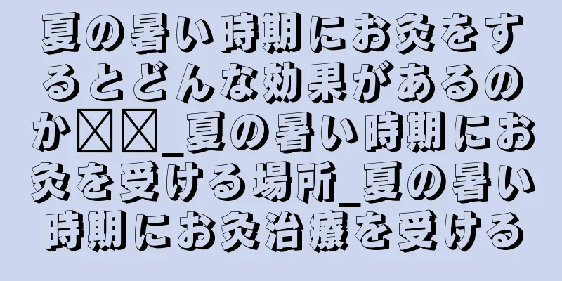 夏の暑い時期にお灸をするとどんな効果があるのか​​_夏の暑い時期にお灸を受ける場所_夏の暑い時期にお灸治療を受ける
