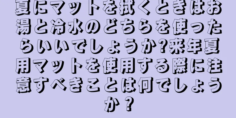 夏にマットを拭くときはお湯と冷水のどちらを使ったらいいでしょうか?来年夏用マットを使用する際に注意すべきことは何でしょうか？