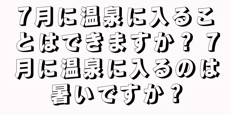 7月に温泉に入ることはできますか？ 7月に温泉に入るのは暑いですか？