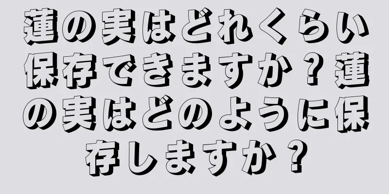 蓮の実はどれくらい保存できますか？蓮の実はどのように保存しますか？