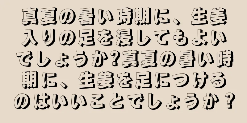 真夏の暑い時期に、生姜入りの足を浸してもよいでしょうか?真夏の暑い時期に、生姜を足につけるのはいいことでしょうか？