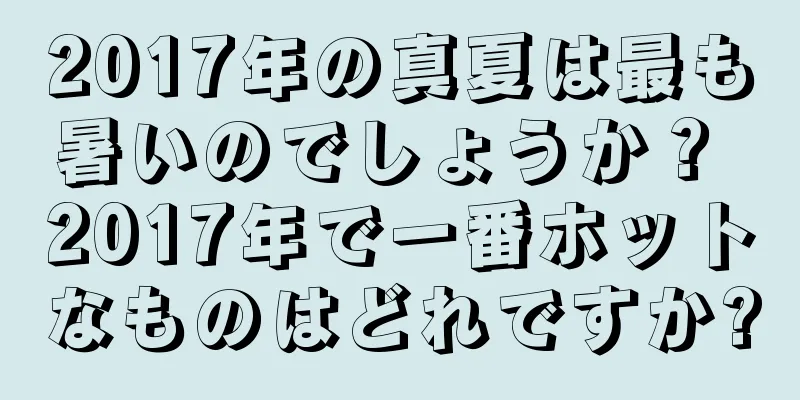 2017年の真夏は最も暑いのでしょうか？ 2017年で一番ホットなものはどれですか?
