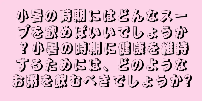 小暑の時期にはどんなスープを飲めばいいでしょうか？小暑の時期に健康を維持するためには、どのようなお粥を飲むべきでしょうか?