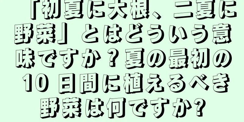 「初夏に大根、二夏に野菜」とはどういう意味ですか？夏の最初の 10 日間に植えるべき野菜は何ですか?