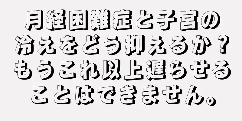 月経困難症と子宮の冷えをどう抑えるか？もうこれ以上遅らせることはできません。