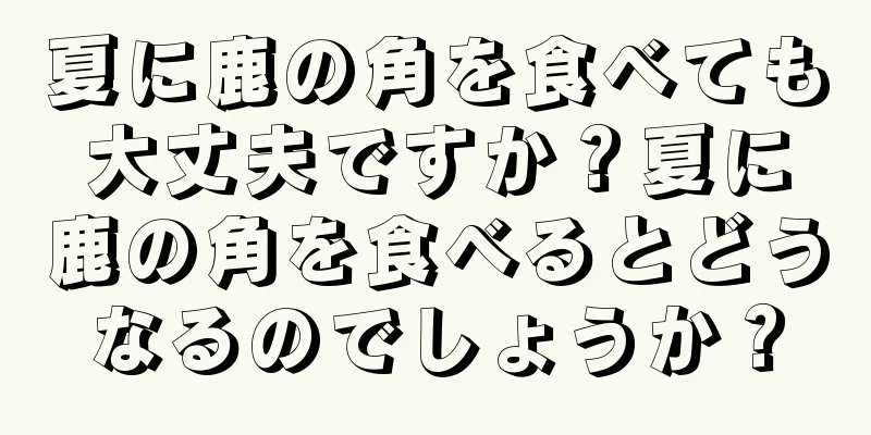 夏に鹿の角を食べても大丈夫ですか？夏に鹿の角を食べるとどうなるのでしょうか？