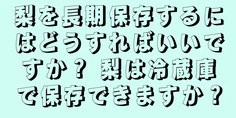 梨を長期保存するにはどうすればいいですか？ 梨は冷蔵庫で保存できますか？