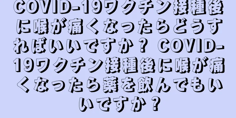 COVID-19ワクチン接種後に喉が痛くなったらどうすればいいですか？ COVID-19ワクチン接種後に喉が痛くなったら薬を飲んでもいいですか？