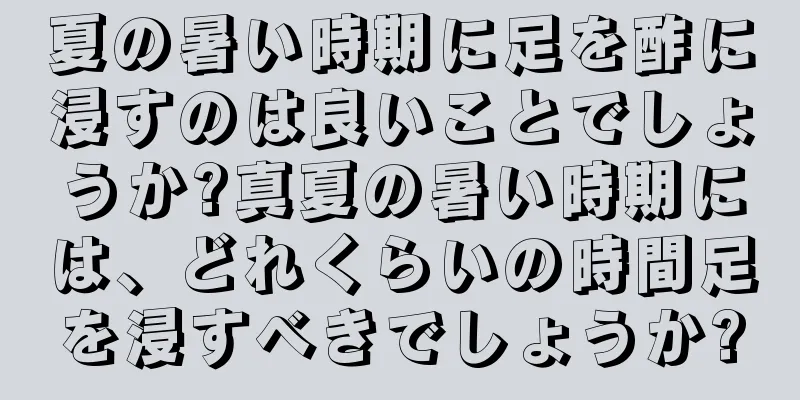 夏の暑い時期に足を酢に浸すのは良いことでしょうか?真夏の暑い時期には、どれくらいの時間足を浸すべきでしょうか?