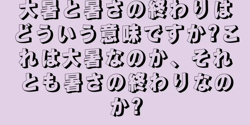 大暑と暑さの終わりはどういう意味ですか?これは大暑なのか、それとも暑さの終わりなのか?