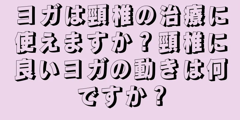ヨガは頸椎の治療に使えますか？頸椎に良いヨガの動きは何ですか？