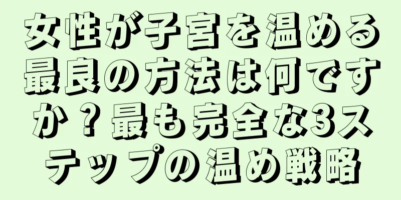 女性が子宮を温める最良の方法は何ですか？最も完全な3ステップの温め戦略