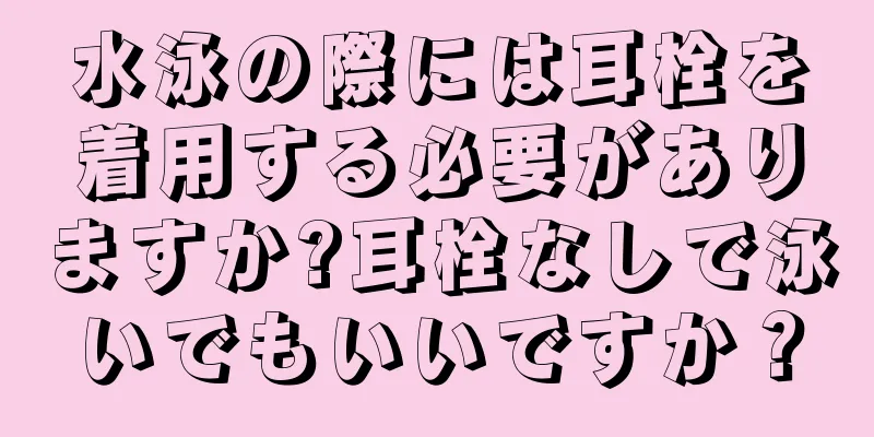 水泳の際には耳栓を着用する必要がありますか?耳栓なしで泳いでもいいですか？
