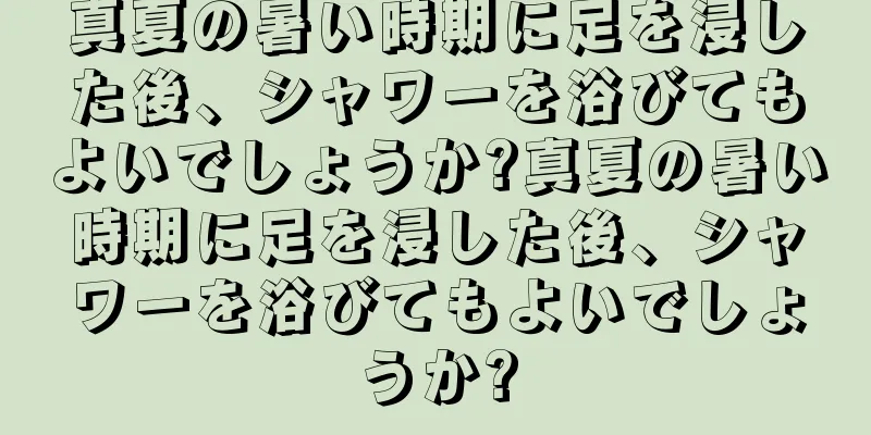 真夏の暑い時期に足を浸した後、シャワーを浴びてもよいでしょうか?真夏の暑い時期に足を浸した後、シャワーを浴びてもよいでしょうか?