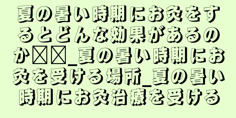 夏の暑い時期にお灸をするとどんな効果があるのか​​_夏の暑い時期にお灸を受ける場所_夏の暑い時期にお灸治療を受ける