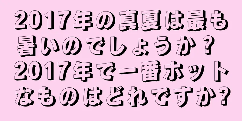 2017年の真夏は最も暑いのでしょうか？ 2017年で一番ホットなものはどれですか?