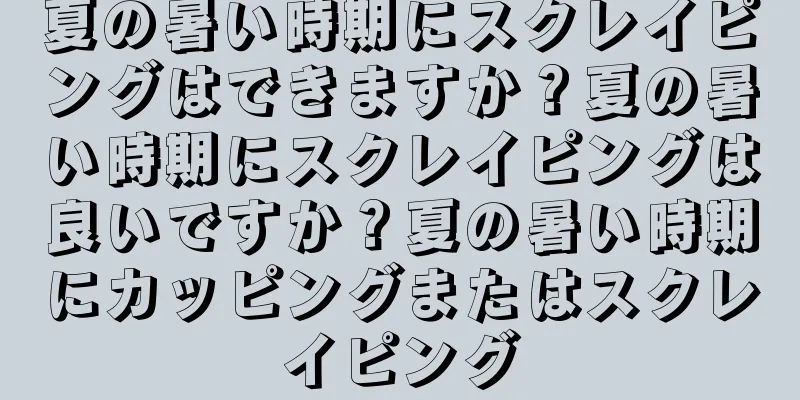夏の暑い時期にスクレイピングはできますか？夏の暑い時期にスクレイピングは良いですか？夏の暑い時期にカッピングまたはスクレイピング