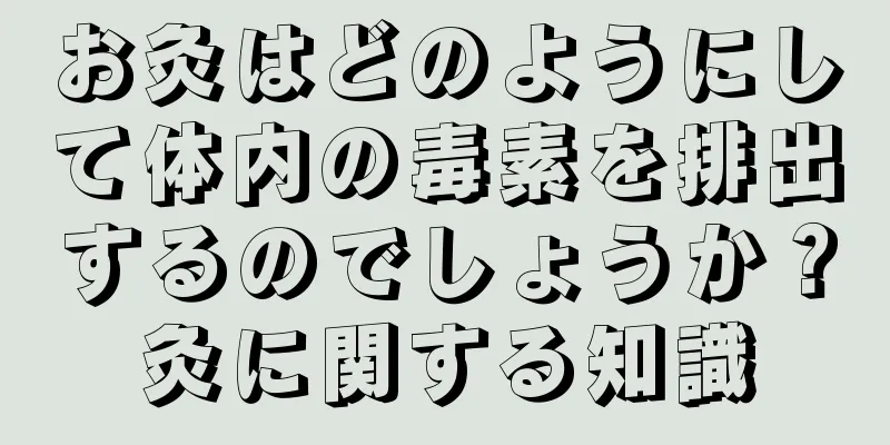 お灸はどのようにして体内の毒素を排出するのでしょうか？灸に関する知識