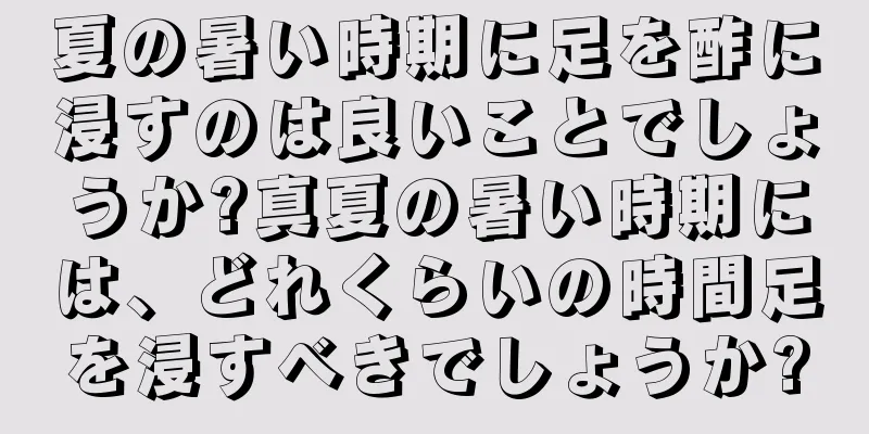 夏の暑い時期に足を酢に浸すのは良いことでしょうか?真夏の暑い時期には、どれくらいの時間足を浸すべきでしょうか?