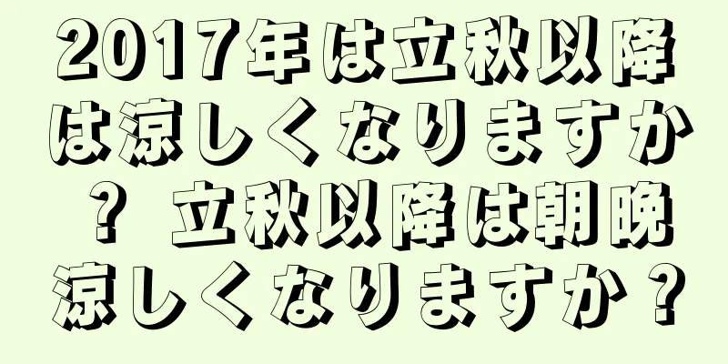 2017年は立秋以降は涼しくなりますか？ 立秋以降は朝晩涼しくなりますか？
