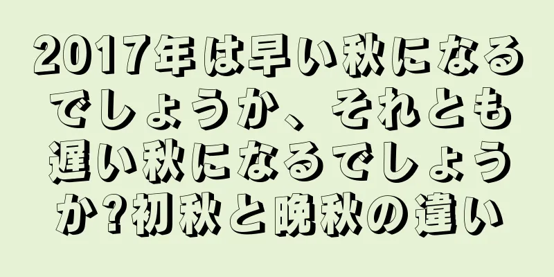 2017年は早い秋になるでしょうか、それとも遅い秋になるでしょうか?初秋と晩秋の違い