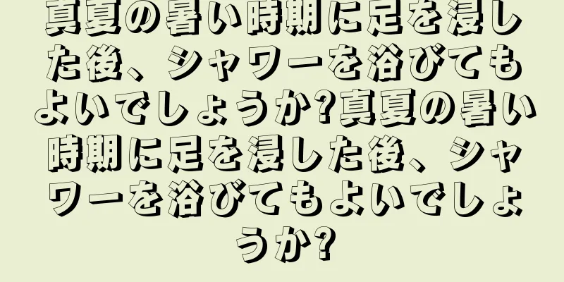 真夏の暑い時期に足を浸した後、シャワーを浴びてもよいでしょうか?真夏の暑い時期に足を浸した後、シャワーを浴びてもよいでしょうか?
