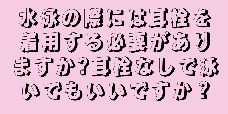 水泳の際には耳栓を着用する必要がありますか?耳栓なしで泳いでもいいですか？