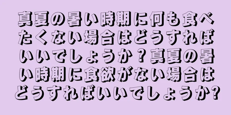 真夏の暑い時期に何も食べたくない場合はどうすればいいでしょうか？真夏の暑い時期に食欲がない場合はどうすればいいでしょうか?