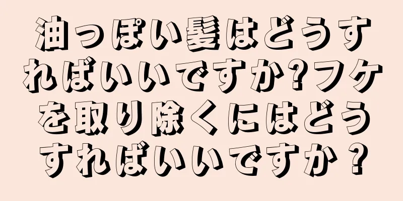 油っぽい髪はどうすればいいですか?フケを取り除くにはどうすればいいですか？