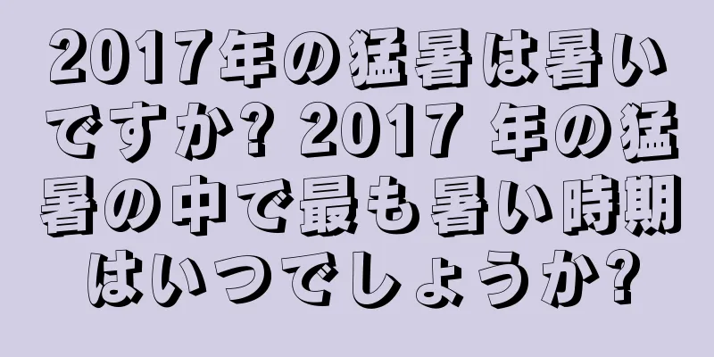 2017年の猛暑は暑いですか? 2017 年の猛暑の中で最も暑い時期はいつでしょうか?