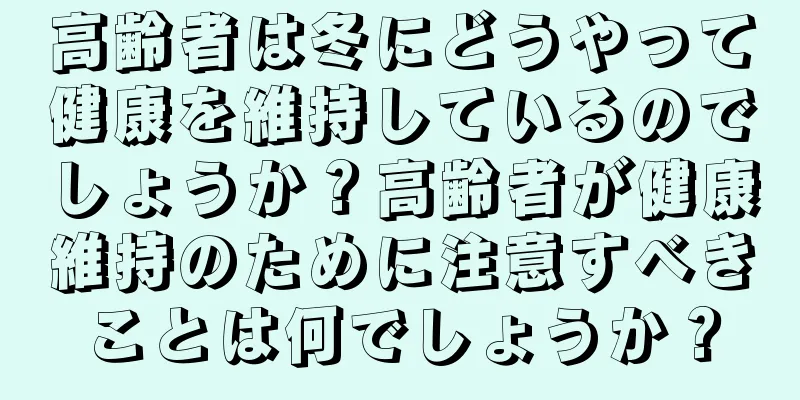 高齢者は冬にどうやって健康を維持しているのでしょうか？高齢者が健康維持のために注意すべきことは何でしょうか？