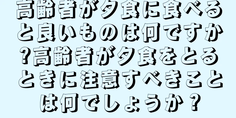 高齢者が夕食に食べると良いものは何ですか?高齢者が夕食をとるときに注意すべきことは何でしょうか？