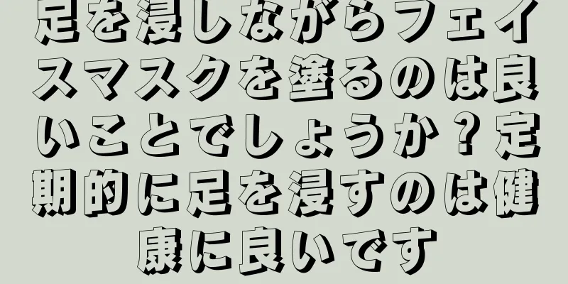 足を浸しながらフェイスマスクを塗るのは良いことでしょうか？定期的に足を浸すのは健康に良いです