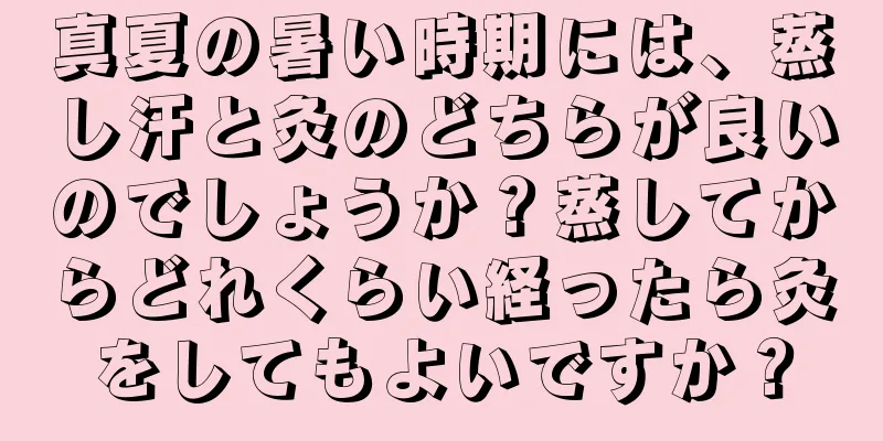 真夏の暑い時期には、蒸し汗と灸のどちらが良いのでしょうか？蒸してからどれくらい経ったら灸をしてもよいですか？