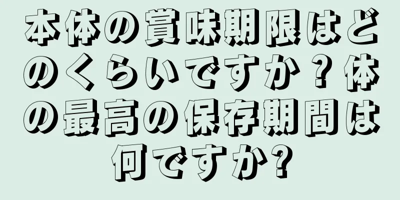 本体の賞味期限はどのくらいですか？体の最高の保存期間は何ですか?