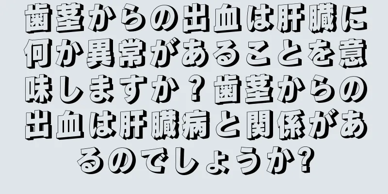 歯茎からの出血は肝臓に何か異常があることを意味しますか？歯茎からの出血は肝臓病と関係があるのでしょうか?