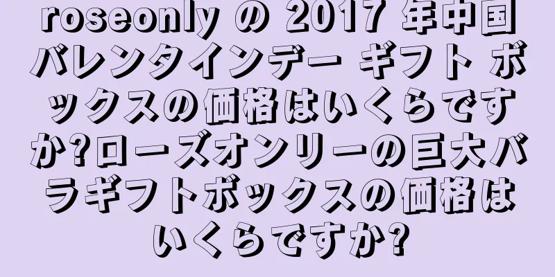 roseonly の 2017 年中国バレンタインデー ギフト ボックスの価格はいくらですか?ローズオンリーの巨大バラギフトボックスの価格はいくらですか?