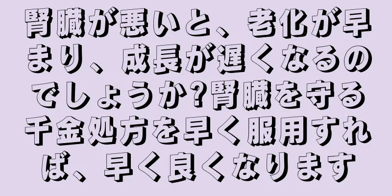 腎臓が悪いと、老化が早まり、成長が遅くなるのでしょうか?腎臓を守る千金処方を早く服用すれば、早く良くなります