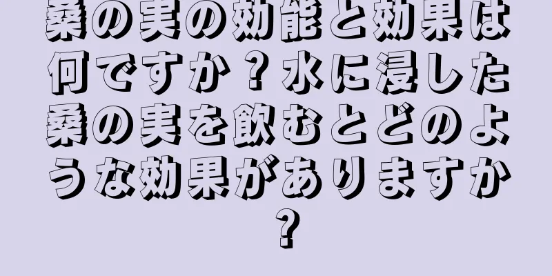桑の実の効能と効果は何ですか？水に浸した桑の実を飲むとどのような効果がありますか？