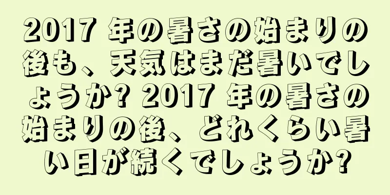 2017 年の暑さの始まりの後も、天気はまだ暑いでしょうか? 2017 年の暑さの始まりの後、どれくらい暑い日が続くでしょうか?
