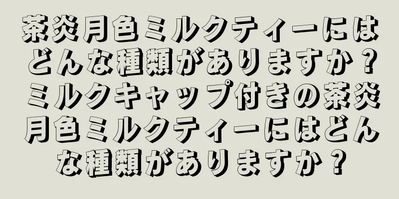茶炎月色ミルクティーにはどんな種類がありますか？ミルクキャップ付きの茶炎月色ミルクティーにはどんな種類がありますか？
