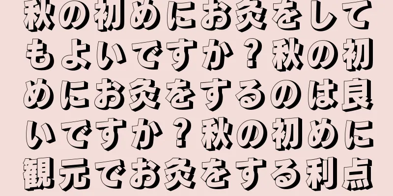 秋の初めにお灸をしてもよいですか？秋の初めにお灸をするのは良いですか？秋の初めに観元でお灸をする利点