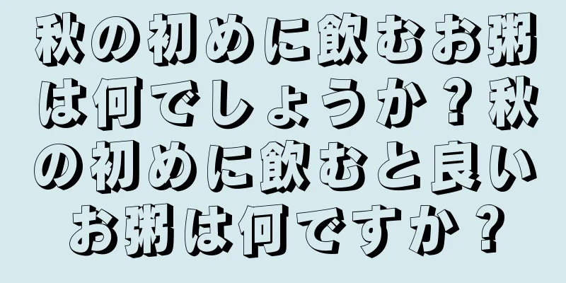 秋の初めに飲むお粥は何でしょうか？秋の初めに飲むと良いお粥は何ですか？